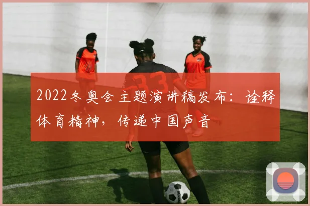2022冬奥会主题演讲稿发布：诠释体育精神，传递中国声音