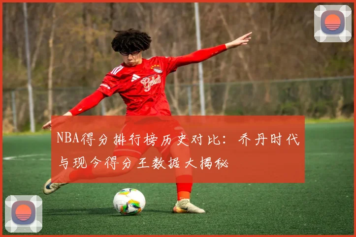 NBA得分排行榜历史对比:乔丹时代与现今得分王数据大揭秘