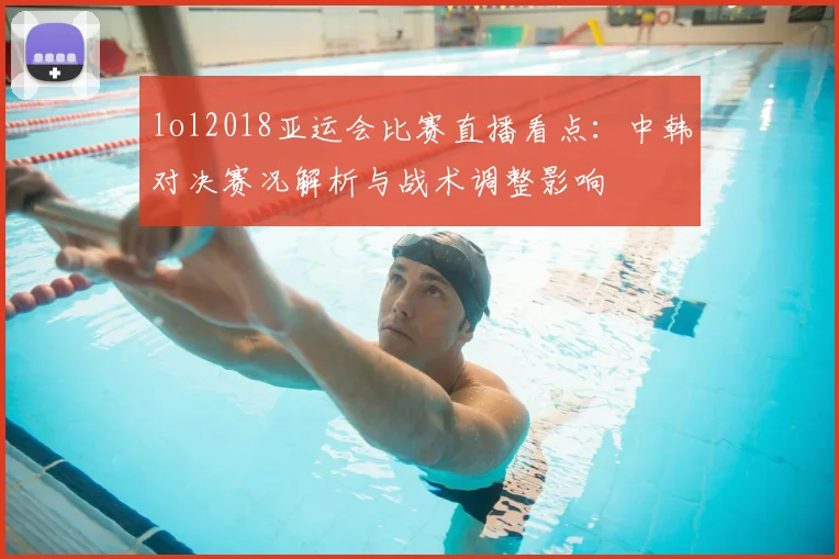 lol2018亚运会比赛直播看点：中韩对决赛况解析与战术调整影响