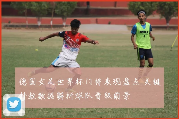 德国女足世界杯门将表现盘点 关键扑救数据解析球队晋级前景