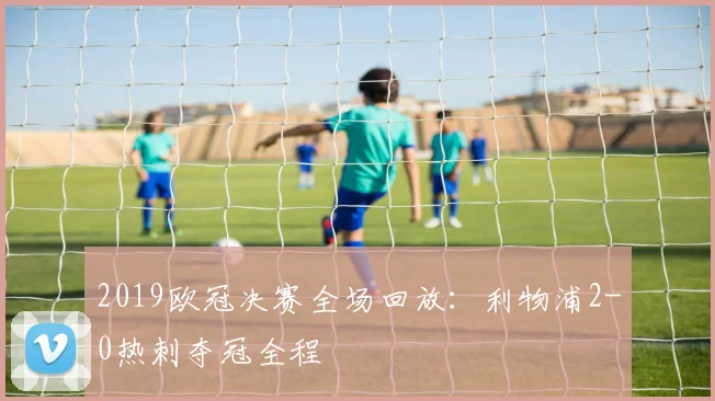 2019欧冠决赛全场回放：利物浦2-0热刺夺冠全程